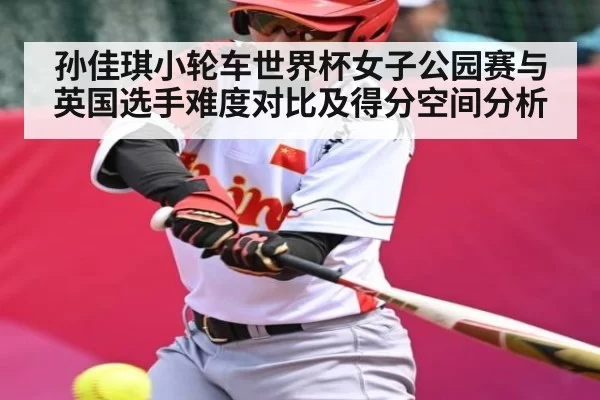 孙佳琪小轮车世界杯女子公园赛与英国选手难度对比及得分空间分析